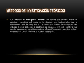 • Los métodos de investigación teóricos: Son aquellos que permiten revelar las
relaciones esenciales del objeto de investigación, son fundamentales para la
comprensión de los hechos y para la formulación de la hipótesis de investigación. Los
métodos teóricos potencian la posibilidad de realización del salto cualitativo que
permite ascender del acondicionamiento de información empírica a describir, explicar,
determinar las causas y formular la hipótesis investigativa.
 