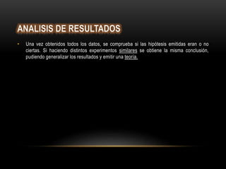 • Una vez obtenidos todos los datos, se comprueba si las hipótesis emitidas eran o no
ciertas. Si haciendo distintos experimentos similares se obtiene la misma conclusión,
pudiendo generalizar los resultados y emitir una teoría.
 