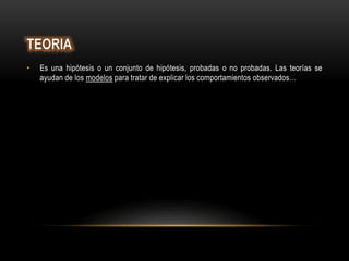 • Es una hipótesis o un conjunto de hipótesis, probadas o no probadas. Las teorías se
ayudan de los modelos para tratar de explicar los comportamientos observados…
 