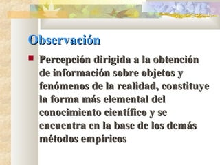 ObservaciónObservación
 Percepción dirigida a la obtenciónPercepción dirigida a la obtención
de información sobre objetos yde información sobre objetos y
fenómenos de la realidad, constituyefenómenos de la realidad, constituye
la forma más elemental della forma más elemental del
conocimiento científico y seconocimiento científico y se
encuentra en la base de los demásencuentra en la base de los demás
métodos empíricosmétodos empíricos
 