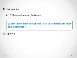 1) Observación
 * Planteamiento del Problema:
2) Hipótesis
¿Cómo podríamos mover una lata de aluminio sin usar
una aspiradora?
 