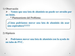 1) Observación
 Vemos que una lata de aluminio no puede ser atraída por
un imán.
* Planteamiento del Problema:
2) Hipótesis
 Podríamos mover una lata de aluminio con la ayuda de
un tubo de PVC.
¿Cómo podríamos mover una lata de aluminio sin usar
una aspiradora?????
 