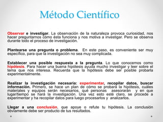 Método Científico
Observar e investigar. La observación de la naturaleza provoca curiosidad, nos
hacer preguntarnos cómo ésta funciona y nos motiva a investigar. Pero se observa
durante todo el proceso de investigación.
Plantearse una pregunta o problema. En este paso, es conveniente ser muy
específico, para que la investigación no sea muy complicada.
Establecer una posible respuesta a la pregunta. Lo que conocemos como
hipótesis. Para hacer una buena hipótesis ayuda mucho investigar y leer sobre el
tema que nos interesa. Recuerda que la hipótesis debe ser posible probarla
experimentalmente.
Realizar la investigación necesaria: experimentar, recopilar datos, buscar
información. Primero, se hace un plan de cómo se probará la hipótesis, cuáles
materiales y equipos serán necesarios, qué personas asesorarán y en que
lugar/tiempo se hará la investigación. Una vez esto esté claro, se procede a
experimentar y ha recopilar datos para luego procesarlos y analizarlos.
Llegar a una conclusión, que apoye o refute tu hipótesis. La conclusión
obviamente debe ser producto de tus resultados.
 