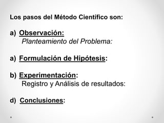 Los pasos del Método Científico son:
a) Observación:
Planteamiento del Problema:
a) Formulación de Hipótesis:
b) Experimentación:
Registro y Análisis de resultados:
d) Conclusiones:
 