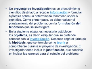 • Un proyecto de investigación es un procedimiento
científico destinado a recabar información y formular
hipótesis sobre un determinado fenómeno social o
científico. Como primer paso, se debe realizar el
planteamiento del problema, con la formulación del
fenómeno que se investigará.
• En la siguiente etapa, es necesario establecer
los objetivos, es decir, estipular qué se pretende
conocer con la investigación. Después llega el turno de
la hipótesis, que se formula como teoría a
comprobarse durante el proyecto de investigación. El
investigador debe incluir la justificación, que consiste
en indicar las razones para el estudio del problema.
 