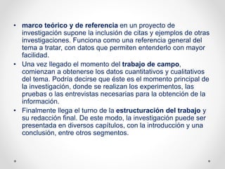 • marco teórico y de referencia en un proyecto de
investigación supone la inclusión de citas y ejemplos de otras
investigaciones. Funciona como una referencia general del
tema a tratar, con datos que permiten entenderlo con mayor
facilidad.
• Una vez llegado el momento del trabajo de campo,
comienzan a obtenerse los datos cuantitativos y cualitativos
del tema. Podría decirse que éste es el momento principal de
la investigación, donde se realizan los experimentos, las
pruebas o las entrevistas necesarias para la obtención de la
información.
• Finalmente llega el turno de la estructuración del trabajo y
su redacción final. De este modo, la investigación puede ser
presentada en diversos capítulos, con la introducción y una
conclusión, entre otros segmentos.
 