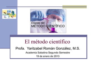 El método científico
Profa. Yaritzabel Román González, M.S.
Academia Sabatina Segundo Semestre
19 de enero de 2013
 