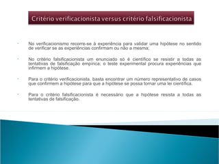 • No verificacionismo recorre-se à experiência para validar uma hipótese no sentido
de verificar se as experiências confirmam ou não a mesma;
• No critério falsificacionista um enunciado só é científico se resistir a todas as
tentativas de falsificação empírica; o teste experimental procura experiências que
infirmem a hipótese.
• Para o critério verificacionista, basta encontrar um número representativo de casos
que confirmem a hipótese para que a hipótese se possa tornar uma lei científica.
• Para o critério falsificacionista é necessário que a hipótese resista a todas as
tentativas de falsificação.
 
