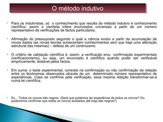  Para os indutivistas, só o conhecimento que resulta do método indutivo é conhecimento
científico: assim o cientista infere enunciados universais a partir de um número
representativo de verificações de factos particulares.
 Afirmação do pressuposto segundo o qual a ciência evolui a partir da acumulação de
novos dados (as novas teorias acrescentam conhecimentos sem que haja uma alteração
estrutural das mesmas) – defesa de um continuismo.
 O critério de validação científica é, assim, a verificação e/ou confirmação experimentais
(verificacionismo), ou seja, um enunciado é científico quando puder ser verificável
empiricamente, testável pelos factos.
 Em suma: o teste experimental, consiste na confirmação ou não confirmação da relação
entre os fenómenos observados através de um determinado número representativo de
experiências. Caso se confirme pela verificação, essa mesma relação transformar-se-á
numa lei científica.
PROBLEMA DA INUÇÃO
 Ex.: Todos os corvos são negros. (Será que podemos ter experiência de todos os corvos? Ou
poderemos confirmar que todos os corvos avistados até hoje são negros?)
O método indutivoO método indutivo
 