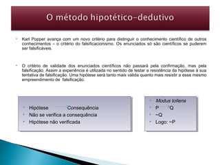  Karl Popper avança com um novo critério para distinguir o conhecimento científico de outros
conhecimentos – o critério do falsificacionismo. Os enunciados só são científicos se puderem
ser falsificáveis.
 O critério de validade dos enunciados científicos não passará pela confirmação, mas pela
falsificação. Assim a experiência é utilizada no sentido de testar a resistência da hipótese à sua
tentativa de falsificação. Uma hipótese será tanto mais válida quanto mais resistir a esse mesmo
empreendimento de falsificação.
 Hipótese Consequência
 Não se verifica a consequência
 Hipótese não verificada
 Hipótese Consequência
 Não se verifica a consequência
 Hipótese não verificada
 Modus tollens
 P Q
 ~Q
 Logo: ~P
 Modus tollens
 P Q
 ~Q
 Logo: ~P
 