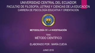 UNIVERSIDAD CENTRAL DEL ECUADOR
FACULTAD DE FILOSOFÍA, LETRAS Y CIENCIAS DE LA EDUCACIÓN
CARRERA DE PSICOLOGÍA EDUCATIVA Y ORIENTACIÓN
METODOLOGÍA DE LA INVESTIGACIÓN
TEMA:
MÉTODO CIENTÍFICO
ELABORADO POR : MARÍA CUEVA
JUNIO 2016
 