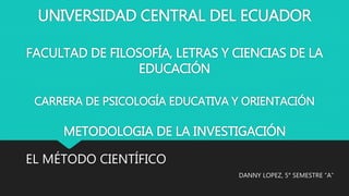 UNIVERSIDAD CENTRAL DEL ECUADOR
FACULTAD DE FILOSOFÍA, LETRAS Y CIENCIAS DE LA
EDUCACIÓN
CARRERA DE PSICOLOGÍA EDUCATIVA Y ORIENTACIÓN
METODOLOGIA DE LA INVESTIGACIÓN
DANNY LOPEZ, 5° SEMESTRE “A”
EL MÉTODO CIENTÍFICO
 