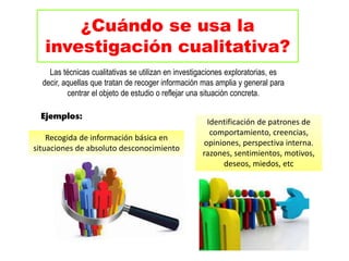 ¿Cuándo se usa la
investigación cualitativa?
Las técnicas cualitativas se utilizan en investigaciones exploratorias, es
decir, aquellas que tratan de recoger información mas amplia y general para
centrar el objeto de estudio o reflejar una situación concreta.
Identificación de patrones de
comportamiento, creencias,
opiniones, perspectiva interna.
razones, sentimientos, motivos,
deseos, miedos, etc
Ejemplos:
Recogida de información básica en
situaciones de absoluto desconocimiento
 