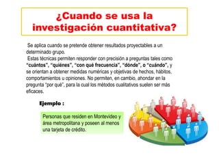 ¿Cuando se usa la
investigación cuantitativa?
Se aplica cuando se pretende obtener resultados proyectables a un
determinado grupo.
Estas técnicas permiten responder con precisión a preguntas tales como
“cuántos”, “quiénes”, “con qué frecuencia”, “dónde”, o “cuándo”, y
se orientan a obtener medidas numéricas y objetivas de hechos, hábitos,
comportamientos u opiniones. No permiten, en cambio, ahondar en la
pregunta “por qué”, para la cual los métodos cualitativos suelen ser más
eficaces.
Personas que residen en Montevideo y
área metropolitana y poseen al menos
una tarjeta de crédito.
Ejemplo :
 