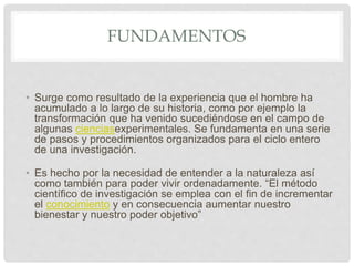 FUNDAMENTOS
• Surge como resultado de la experiencia que el hombre ha
acumulado a lo largo de su historia, como por ejemplo la
transformación que ha venido sucediéndose en el campo de
algunas cienciasexperimentales. Se fundamenta en una serie
de pasos y procedimientos organizados para el ciclo entero
de una investigación.
• Es hecho por la necesidad de entender a la naturaleza así
como también para poder vivir ordenadamente. “El método
científico de investigación se emplea con el fin de incrementar
el conocimiento y en consecuencia aumentar nuestro
bienestar y nuestro poder objetivo”
 