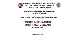 UNIVERSIDAD CENTRAL DEL ECUADOR
FACULTAD DE FILOSOFÍA, LETRAS Y
CIENCIAS DE LA EDUCACIÓN
CARRERA DE PSICOLOGÍA EDUCATIVA
Y ORIENTACIÓN
NOVIEMBRE 2016
METODOLOGÍA DE LA INVESTIGACIÓN
AUTOR: ANDREA MUSO
TUTOR: MSc. GONZALO
REMACHE
 