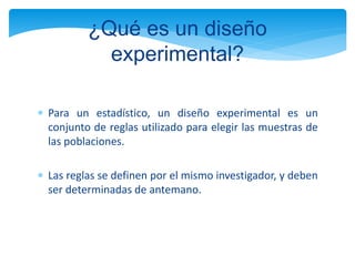  Para un estadístico, un diseño experimental es un
conjunto de reglas utilizado para elegir las muestras de
las poblaciones.
 Las reglas se definen por el mismo investigador, y deben
ser determinadas de antemano.
¿Qué es un diseño
experimental?
 