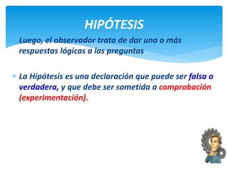 Luego, el observador trata de dar una o más
respuestas lógicas a las preguntas
 La Hipótesis es una declaración que puede ser falsa o
verdadera, y que debe ser sometida a comprobación
(experimentación).
HIPÓTESIS
 