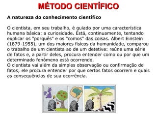 MÉTODO CIENTÍFICOMÉTODO CIENTÍFICO
A natureza do conhecimento científico
O cientista, em seu trabalho, é guiado por uma característica
humana básica: a curiosidade. Está, continuamente, tentando
explicar os "porquês" e os "comos" das coisas. Albert Einstein
(1879-1955), um dos maiores físicos da humanidade, comparou
o trabalho de um cientista ao de um detetive: reúne uma série
de fatos e, a partir deles, procura entender como ou por que um
determinado fenômeno está ocorrendo.
O cientista vai além da simples observação ou confirmação de
fatos; ele procura entender por que certos fatos ocorrem e quais
as consequências de sua ocorrência.
 