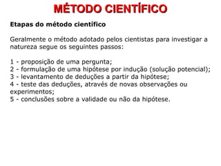 MÉTODO CIENTÍFICOMÉTODO CIENTÍFICO
Etapas do método científico
Geralmente o método adotado pelos cientistas para investigar a
natureza segue os seguintes passos:
1 - proposição de uma pergunta;
2 - formulação de uma hipótese por indução (solução potencial);
3 - levantamento de deduções a partir da hipótese;
4 - teste das deduções, através de novas observações ou
experimentos;
5 - conclusões sobre a validade ou não da hipótese.
 