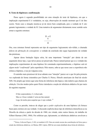 10
8. Teste de hipóteses: confirmação
Passo agora à segunda possibilidade em uma situação de teste de hipóteses, em que a
implicação experimental E é verdadeira, ou seja, observações do mundo mostram que E de fato
ocorre. Neste caso a situação mostra-se já de início bem complicada, pois a verdade de E não
garante logicamente a verdade de H. Uma tentativa de argumentar diretamente nesse sentido seria
armar a seguinte estrutura:
H → E
E
––––––––
H
Ora, essa estrutura formal representa um tipo de argumento logicamente não-válido, a chamada
falácia da afirmação do conseqüente: a verdade da conclusão não segue logicamente da verdade
das premissas.
Apesar dessa limitação lógica séria, há uma importante “intuição” por detrás de um
argumento desse tipo, e que talvez possa ser preservada. Parece natural pensar que se a verdade das
implicações experimentais de uma hipótese for constatada experimentalmente, a hipótese será de
algum modo “confirmada” pela experiência. Pelo menos, sabe-se que nesse caso a experiência não
refutou a hipótese, e isso já é alguma coisa.
O caminho mais promissor de levar adiante essa “intuição” parece ser o que foi pela primeira
vez explorado de forma sistemática por Charles S. Peirce, filósofo americano do final do século
XIX. Ele propôs que temos aqui uma forma de inferência não-lógica e não-indutiva que chamou de
abdução. Um dos modos pelos quais Peirce introduziu a noção de inferência abdutiva foi por meio
do seguinte esquema:
O fato surpreendente, C, é observado.
Mas se A fosse verdade C seria um fato natural.
Logo, há razões para suspeitar que A seja verdade. 10
Como se percebe, trata-se de alegar que o poder explicativo de uma hipótese (A) fornece
bases para crermos em sua verdade. A discussão explícita desse tipo de inferência intensificou-se na
filosofia da ciência a partir da década de 1960, em virtude, entre outros fatores, do trabalho de
Gilbert Harman (1965, 1968). Por enfatizar que, tipicamente, as inferências abdutivas envolvem a
10
Peirce, Collected Papers, 5.189; ver também 6.525. Para um estudo recente das contribuições de Peirce para o
estudo das inferências abdutivas, ver Menna, 2003. Lipton, 2004 faz um exame detalhado dessa forma de inferência.
 