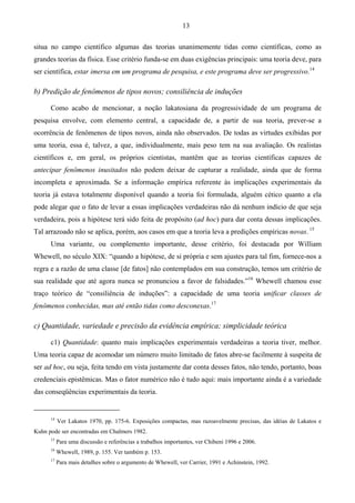 13
situa no campo científico algumas das teorias unanimemente tidas como científicas, como as
grandes teorias da física. Esse critério funda-se em duas exigências principais: uma teoria deve, para
ser científica, estar imersa em um programa de pesquisa, e este programa deve ser progressivo.14
b) Predição de fenômenos de tipos novos; consiliência de induções
Como acabo de mencionar, a noção lakatosiana da progressividade de um programa de
pesquisa envolve, com elemento central, a capacidade de, a partir de sua teoria, prever-se a
ocorrência de fenômenos de tipos novos, ainda não observados. De todas as virtudes exibidas por
uma teoria, essa é, talvez, a que, individualmente, mais peso tem na sua avaliação. Os realistas
científicos e, em geral, os próprios cientistas, mantêm que as teorias científicas capazes de
antecipar fenômenos inusitados não podem deixar de capturar a realidade, ainda que de forma
incompleta e aproximada. Se a informação empírica referente às implicações experimentais da
teoria já estava totalmente disponível quando a teoria foi formulada, alguém cético quanto a ela
pode alegar que o fato de levar a essas implicações verdadeiras não dá nenhum indício de que seja
verdadeira, pois a hipótese terá sido feita de propósito (ad hoc) para dar conta dessas implicações.
Tal arrazoado não se aplica, porém, aos casos em que a teoria leva a predições empíricas novas. 15
Uma variante, ou complemento importante, desse critério, foi destacada por William
Whewell, no século XIX: “quando a hipótese, de si própria e sem ajustes para tal fim, fornece-nos a
regra e a razão de uma classe [de fatos] não contemplados em sua construção, temos um critério de
sua realidade que até agora nunca se pronunciou a favor de falsidades.”16
Whewell chamou esse
traço teórico de “consiliência de induções”: a capacidade de uma teoria unificar classes de
fenômenos conhecidas, mas até então tidas como desconexas.17
c) Quantidade, variedade e precisão da evidência empírica; simplicidade teórica
c1) Quantidade: quanto mais implicações experimentais verdadeiras a teoria tiver, melhor.
Uma teoria capaz de acomodar um número muito limitado de fatos abre-se facilmente à suspeita de
ser ad hoc, ou seja, feita tendo em vista justamente dar conta desses fatos, não tendo, portanto, boas
credenciais epistêmicas. Mas o fator numérico não é tudo aqui: mais importante ainda é a variedade
das conseqüências experimentais da teoria.
14
Ver Lakatos 1970, pp. 175-6. Exposições compactas, mas razoavelmente precisas, das idéias de Lakatos e
Kuhn pode ser encontradas em Chalmers 1982.
15
Para uma discussão e referências a trabalhos importantes, ver Chibeni 1996 e 2006.
16
Whewell, 1989, p. 155. Ver também p. 153.
17
Para mais detalhes sobre o argumento de Whewell, ver Carrier, 1991 e Achinstein, 1992.
 