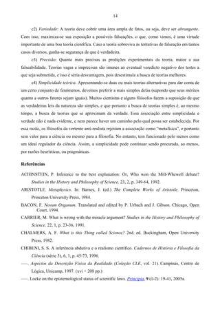 14
c2) Variedade: A teoria deve cobrir uma área ampla de fatos, ou seja, deve ser abrangente.
Com isso, maximiza-se sua exposição a possíveis falseações, o que, como vimos, é uma virtude
importante de uma boa teoria científica. Caso a teoria sobreviva às tentativas de falseação em tantos
casos diversos, ganha-se segurança de que é verdadeira.
c3) Precisão: Quanto mais precisas as predições experimentais da teoria, maior a sua
falseabilidade. Teorias vagas e imprecisas são imunes ao eventual veredicto negativo dos testes a
que seja submetida, e isso é séria desvantagem, pois desestimula a busca de teorias melhores.
c4) Simplicidade teórica. Apresentando-se duas ou mais teorias alternativas para dar conta de
um certo conjunto de fenômenos, devemos preferir a mais simples delas (supondo que seus méritos
quanto a outros fatores sejam iguais). Muitos cientistas e alguns filósofos fazem a suposição de que
as verdadeiras leis da natureza são simples, e que portanto a busca de teorias simples é, ao mesmo
tempo, a busca de teorias que se aproximam da verdade. Essa associação entre simplicidade e
verdade não é nada evidente, e nem parece haver um caminho pelo qual possa ser estabelecida. Por
essa razão, os filósofos da vertente anti-realista rejeitam a associação como “metafísica”, e portanto
sem valor para a ciência ou mesmo para a filosofia. No entanto, tem funcionado pelo menos como
um ideal regulador da ciência. Assim, a simplicidade pode continuar sendo procurada, ao menos,
por razões heurísticas, ou pragmáticas.
Referências
ACHINSTEIN, P. Inference to the best explanation: Or, Who won the Mill-Whewell debate?
Studies in the History and Philosophy of Science, 23, 2, p. 349-64, 1992.
ARISTOTLE. Metaphysics. In: Barnes, J. (ed.) The Complete Works of Aristotle. Princeton,
Princeton University Press, 1984.
BACON, F. Novum Organum. Translated and edited by P. Urbach and J. Gibson. Chicago, Open
Court, 1994.
CARRIER, M. What is wrong with the miracle argument? Studies in the History and Philosophy of
Science, 22, 1, p. 23-36, 1991.
CHALMERS, A. F. What is this Thing called Science? 2nd. ed. Buckingham, Open University
Press, 1982.
CHIBENI, S. S. A inferência abdutiva e o realismo científico. Cadernos de História e Filosofia da
Ciência (série 3), 6, 1, p. 45-73, 1996.
–––. Aspectos da Descrição Física da Realidade. (Coleção CLE, vol. 21). Campinas, Centro de
Lógica, Unicamp, 1997. (xvi + 208 pp.)
–––. Locke on the epistemological status of scientific laws. Principia, 9 (1-2): 19-41, 2005a.
 