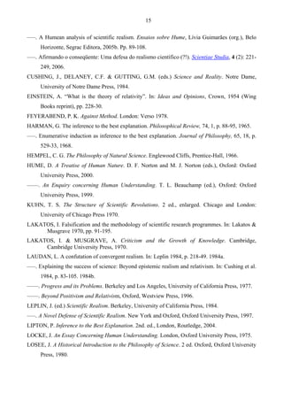 15
–––. A Humean analysis of scientific realism. Ensaios sobre Hume, Lívia Guimarães (org.), Belo
Horizonte, Segrac Editora, 2005b. Pp. 89-108.
–––. Afirmando o conseqüente: Uma defesa do realismo científico (?!). Scientiae Studia, 4 (2): 221-
249, 2006.
CUSHING, J., DELANEY, C.F. & GUTTING, G.M. (eds.) Science and Reality. Notre Dame,
University of Notre Dame Press, 1984.
EINSTEIN, A. “What is the theory of relativity”. In: Ideas and Opinions, Crown, 1954 (Wing
Books reprint), pp. 228-30.
FEYERABEND, P. K. Against Method. London: Verso 1978.
HARMAN, G. The inference to the best explanation. Philosophical Review, 74, 1, p. 88-95, 1965.
–––. Enumerative induction as inference to the best explanation. Journal of Philosophy, 65, 18, p.
529-33, 1968.
HEMPEL, C. G. The Philosophy of Natural Science. Englewood Cliffs, Prentice-Hall, 1966.
HUME, D. A Treatise of Human Nature. D. F. Norton and M. J. Norton (eds.), Oxford: Oxford
University Press, 2000.
––––. An Enquiry concerning Human Understanding. T. L. Beauchamp (ed.), Oxford: Oxford
University Press, 1999.
KUHN, T. S. The Structure of Scientific Revolutions. 2 ed., enlarged. Chicago and London:
University of Chicago Press 1970.
LAKATOS, I. Falsification and the methodology of scientific research programmes. In: Lakatos &
Musgrave 1970, pp. 91-195.
LAKATOS, I. & MUSGRAVE, A. Criticism and the Growth of Knowledge. Cambridge,
Cambridge University Press, 1970.
LAUDAN, L. A confutation of convergent realism. In: Leplin 1984, p. 218-49. 1984a.
–––. Explaining the success of science: Beyond epistemic realism and relativism. In: Cushing et al.
1984, p. 83-105. 1984b.
––––. Progress and its Problems. Berkeley and Los Angeles, University of California Press, 1977.
––––. Beyond Positivism and Relativism, Oxford, Westview Press, 1996.
LEPLIN, J. (ed.) Scientific Realism. Berkeley, University of California Press, 1984.
–––. A Novel Defense of Scientific Realism. New York and Oxford, Oxford University Press, 1997.
LIPTON, P. Inference to the Best Explanation. 2nd. ed., London, Routledge, 2004.
LOCKE, J. An Essay Concerning Human Understanding. London, Oxford University Press, 1975.
LOSEE, J. A Historical Introduction to the Philosophy of Science. 2 ed. Oxford, Oxford University
Press, 1980.
 