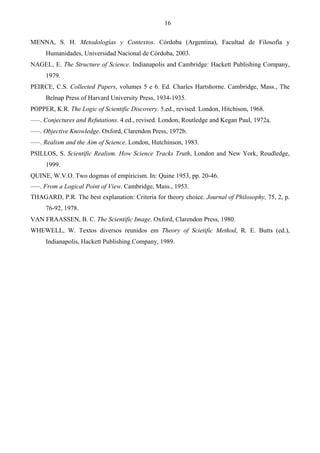 16
MENNA, S. H. Metodologías y Contextos. Córdoba (Argentina), Facultad de Filosofía y
Humanidades, Universidad Nacional de Córdoba, 2003.
NAGEL, E. The Structure of Science. Indianapolis and Cambridge: Hackett Publishing Company,
1979.
PEIRCE, C.S. Collected Papers, volumes 5 e 6. Ed. Charles Hartshorne. Cambridge, Mass., The
Belnap Press of Harvard University Press, 1934-1935.
POPPER, K.R. The Logic of Scientific Discovery. 5.ed., revised. London, Hitchison, 1968.
–––. Conjectures and Refutations. 4.ed., revised. London, Routledge and Kegan Paul, 1972a.
–––. Objective Knowledge. Oxford, Clarendon Press, 1972b.
–––. Realism and the Aim of Science. London, Hutchinson, 1983.
PSILLOS, S. Scientific Realism. How Science Tracks Truth, London and New York, Roudledge,
1999.
QUINE, W.V.O. Two dogmas of empiricism. In: Quine 1953, pp. 20-46.
–––. From a Logical Point of View. Cambridge, Mass., 1953.
THAGARD, P.R. The best explanation: Criteria for theory choice. Journal of Philosophy, 75, 2, p.
76-92, 1978.
VAN FRAASSEN, B. C. The Scientific Image. Oxford, Clarendon Press, 1980.
WHEWELL, W. Textos diversos reunidos em Theory of Scietific Method, R. E. Butts (ed.),
Indianapolis, Hackett Publishing Company, 1989.
 
