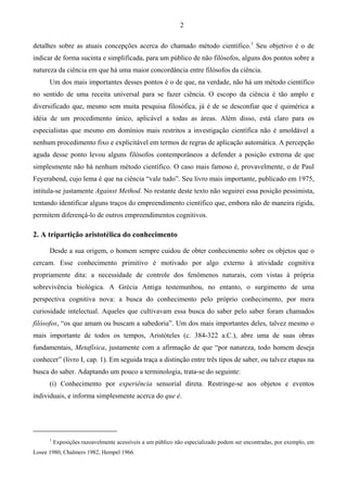 2
detalhes sobre as atuais concepções acerca do chamado método científico.1
Seu objetivo é o de
indicar de forma sucinta e simplificada, para um público de não filósofos, alguns dos pontos sobre a
natureza da ciência em que há uma maior concordância entre filósofos da ciência.
Um dos mais importantes desses pontos é o de que, na verdade, não há um método científico
no sentido de uma receita universal para se fazer ciência. O escopo da ciência é tão amplo e
diversificado que, mesmo sem muita pesquisa filosófica, já é de se desconfiar que é quimérica a
idéia de um procedimento único, aplicável a todas as áreas. Além disso, está claro para os
especialistas que mesmo em domínios mais restritos a investigação científica não é amoldável a
nenhum procedimento fixo e explicitável em termos de regras de aplicação automática. A percepção
aguda desse ponto levou alguns filósofos contemporâneos a defender a posição extrema de que
simplesmente não há nenhum método científico. O caso mais famoso é, provavelmente, o de Paul
Feyerabend, cujo lema é que na ciência “vale tudo”. Seu livro mais importante, publicado em 1975,
intitula-se justamente Against Method. No restante deste texto não seguirei essa posição pessimista,
tentando identificar alguns traços do empreendimento científico que, embora não de maneira rígida,
permitem diferençá-lo de outros empreendimentos cognitivos.
2. A tripartição aristotélica do conhecimento
Desde a sua origem, o homem sempre cuidou de obter conhecimento sobre os objetos que o
cercam. Esse conhecimento primitivo é motivado por algo externo à atividade cognitiva
propriamente dita: a necessidade de controle dos fenômenos naturais, com vistas à própria
sobrevivência biológica. A Grécia Antiga testemunhou, no entanto, o surgimento de uma
perspectiva cognitiva nova: a busca do conhecimento pelo próprio conhecimento, por mera
curiosidade intelectual. Aqueles que cultivavam essa busca do saber pelo saber foram chamados
filósofos, “os que amam ou buscam a sabedoria”. Um dos mais importantes deles, talvez mesmo o
mais importante de todos os tempos, Aristóteles (c. 384-322 a.C.), abre uma de suas obras
fundamentais, Metafísica, justamente com a afirmação de que “por natureza, todo homem deseja
conhecer” (livro I, cap. 1). Em seguida traça a distinção entre três tipos de saber, ou talvez etapas na
busca do saber. Adaptando um pouco a terminologia, trata-se do seguinte:
(i) Conhecimento por experiência sensorial direta. Restringe-se aos objetos e eventos
individuais, e informa simplesmente acerca do que é.
1
Exposições razoavelmente acessíveis a um público não especializado podem ser encontradas, por exemplo, em
Losee 1980, Chalmers 1982, Hempel 1966.
 