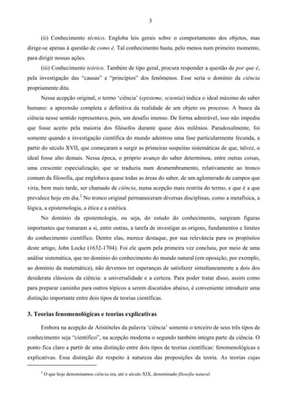 3
(ii) Conhecimento técnico. Engloba leis gerais sobre o comportamento dos objetos, mas
dirige-se apenas à questão de como é. Tal conhecimento basta, pelo menos num primeiro momento,
para dirigir nossas ações.
(iii) Conhecimento teórico. Também de tipo geral, procura responder a questão de por que é,
pela investigação das “causas” e “princípios” dos fenômenos. Esse seria o domínio da ciência
propriamente dita.
Nessa acepção original, o termo ‘ciência’ (episteme, scientia) indica o ideal máximo do saber
humano: a apreensão completa e definitiva da realidade de um objeto ou processo. A busca da
ciência nesse sentido representava, pois, um desafio imenso. De forma admirável, isso não impediu
que fosse aceito pela maioria dos filósofos durante quase dois milênios. Paradoxalmente, foi
somente quando a investigação científica do mundo adentrou uma fase particularmente fecunda, a
partir do século XVII, que começaram a surgir as primeiras suspeitas sistemáticas de que, talvez, o
ideal fosse alto demais. Nessa época, o próprio avanço do saber determinou, entre outras coisas,
uma crescente especialização, que se traduziu num desmembramento, relativamente ao tronco
comum da filosofia, que englobava quase todas as áreas do saber, de um aglomerado de campos que
viria, bem mais tarde, ser chamado de ciência, numa acepção mais restrita do termo, e que é a que
prevalece hoje em dia.2
No tronco original permaneceram diversas disciplinas, como a metafísica, a
lógica, a epistemologia, a ética e a estética.
No domínio da epistemologia, ou seja, do estudo do conhecimento, surgiram figuras
importantes que tomaram a si, entre outras, a tarefa de investigar as origens, fundamentos e limites
do conhecimento científico. Dentre elas, merece destaque, por sua relevância para os propósitos
deste artigo, John Locke (1632-1704). Foi ele quem pela primeira vez concluiu, por meio de uma
análise sistemática, que no domínio do conhecimento do mundo natural (em oposição, por exemplo,
ao domínio da matemática), não devemos ter esperanças de satisfazer simultaneamente a dois dos
desiderata clássicos da ciência: a universalidade e a certeza. Para poder tratar disso, assim como
para preparar caminho para outros tópicos a serem discutidos abaixo, é conveniente introduzir uma
distinção importante entre dois tipos de teorias científicas.
3. Teorias fenomenológicas e teorias explicativas
Embora na acepção de Aristóteles da palavra ‘ciência’ somente o terceiro de seus três tipos de
conhecimento seja “científico”, na acepção moderna o segundo também integra parte da ciência. O
ponto fica claro a partir de uma distinção entre dois tipos de teorias científicas: fenomenológicas e
explicativas. Essa distinção diz respeito à natureza das proposições da teoria. As teorias cujas
2
O que hoje denominamos ciência era, até o século XIX, denominado filosofia natural.
 