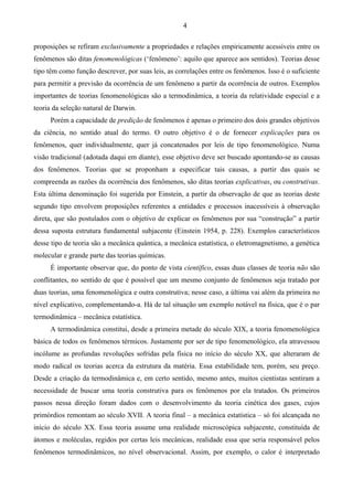 4
proposições se refiram exclusivamente a propriedades e relações empiricamente acessíveis entre os
fenômenos são ditas fenomenológicas (‘fenômeno’: aquilo que aparece aos sentidos). Teorias desse
tipo têm como função descrever, por suas leis, as correlações entre os fenômenos. Isso é o suficiente
para permitir a previsão da ocorrência de um fenômeno a partir da ocorrência de outros. Exemplos
importantes de teorias fenomenológicas são a termodinâmica, a teoria da relatividade especial e a
teoria da seleção natural de Darwin.
Porém a capacidade de predição de fenômenos é apenas o primeiro dos dois grandes objetivos
da ciência, no sentido atual do termo. O outro objetivo é o de fornecer explicações para os
fenômenos, quer individualmente, quer já concatenados por leis de tipo fenomenológico. Numa
visão tradicional (adotada daqui em diante), esse objetivo deve ser buscado apontando-se as causas
dos fenômenos. Teorias que se proponham a especificar tais causas, a partir das quais se
compreenda as razões da ocorrência dos fenômenos, são ditas teorias explicativas, ou construtivas.
Esta última denominação foi sugerida por Einstein, a partir da observação de que as teorias deste
segundo tipo envolvem proposições referentes a entidades e processos inacessíveis à observação
direta, que são postulados com o objetivo de explicar os fenômenos por sua “construção” a partir
dessa suposta estrutura fundamental subjacente (Einstein 1954, p. 228). Exemplos característicos
desse tipo de teoria são a mecânica quântica, a mecânica estatística, o eletromagnetismo, a genética
molecular e grande parte das teorias químicas.
É importante observar que, do ponto de vista científico, essas duas classes de teoria não são
conflitantes, no sentido de que é possível que um mesmo conjunto de fenômenos seja tratado por
duas teorias, uma fenomenológica e outra construtiva; nesse caso, a última vai além da primeira no
nível explicativo, complementando-a. Há de tal situação um exemplo notável na física, que é o par
termodinâmica – mecânica estatística.
A termodinâmica constitui, desde a primeira metade do século XIX, a teoria fenomenológica
básica de todos os fenômenos térmicos. Justamente por ser de tipo fenomenológico, ela atravessou
incólume as profundas revoluções sofridas pela física no início do século XX, que alteraram de
modo radical os teorias acerca da estrutura da matéria. Essa estabilidade tem, porém, seu preço.
Desde a criação da termodinâmica e, em certo sentido, mesmo antes, muitos cientistas sentiram a
necessidade de buscar uma teoria construtiva para os fenômenos por ela tratados. Os primeiros
passos nessa direção foram dados com o desenvolvimento da teoria cinética dos gases, cujos
primórdios remontam ao século XVII. A teoria final – a mecânica estatística – só foi alcançada no
início do século XX. Essa teoria assume uma realidade microscópica subjacente, constituída de
átomos e moléculas, regidos por certas leis mecânicas, realidade essa que seria responsável pelos
fenômenos termodinâmicos, no nível observacional. Assim, por exemplo, o calor é interpretado
 