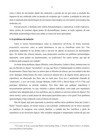 5
como o efeito do movimento rápido das moléculas, a pressão de um gás como o resultado dos
impactos de tais moléculas sobre as paredes do recipiente que o contém, a produção de calor por
atrito é explicada pela transformação de movimento macroscópico em movimento microscópico das
moléculas, etc.
Filosoficamente, a distinção entre teorias fenomenológicas e explicativas é muito expressiva.
Antes, porém, de examinar alguns pontos de dessemelhança, tratarei, na seção seguinte, de uma
dificuldade epistemológica básica que ambas as classes de teoria apresentam.
4. O problema da indução
Tanto as teorias fenomenológicas como as explicativas envolvem, de forma essencial,
proposições universais, entre as quais destacam-se as que se classificam como leis. Tais
proposições englobam no seu âmbito todo o universo de objetos ou processos de determinados
tipos. No âmbito das ciências naturais, essas proposições suscitam um problema epistemológico
importante: como podem ser fundamentadas, ou justificadas? Em outros termos, que tipo de
evidência pode assegurar sua verdade?
Ao tratar desse problema, alguns filósofos, como Descartes, Leibniz e Kant, tentaram uma via
que em filosofia se chama “racionalista”, ou seja, que busca a fundamentação no âmbito exclusivo
do pensamento. Parece hoje claro, ao menos para os filósofos da ciência, que essa tentativa não deu
certo. Qualquer conhecimento dos entes e processos naturais deve, de alguma forma, apoiar-se na
experiência, na observação dos fatos, não na razão pura. Essa tese é usualmente chamada de
“empirismo”, e teve em Locke, George Berkeley (1685-1753) e David Hume (1711-1776) seus
principais defensores no período moderno. Pois bem: dado que qualquer experiência é
necessariamente particular, ou seja, referente a objetos individuais, como pode essa experiência
constituir base adequada para as leis científicas, que se referem ao universo inteiro de objetos? Em
outros termos, como se pode passar de observações particulares para o caso geral? Esse problema
epistemológico é hoje conhecido como problema da indução.
Não há espaço aqui para apresentar as pioneiras análises desse problema feitas por Locke e
Hume.3
Enuncio apenas, em termos toscos, a sua conclusão: simplesmente não há meios racionais
ou empíricos de assegurar, com certeza absoluta, a verdade das leis científicas a partir da
experiência ou de raciocínios lógicos. Não considero adequada a interpretação comum de que essa
3
Ver Locke, An Essay concerning Human Understanding; Hume, A Treatise of Human Nature e An Enquiry
concerinig Human Understanding.
 