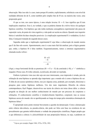 8
observação. Mas isso não é o caso, tanto porque H contém, explicitamente, referência a um nível de
realidade diferente do de E, como também pelo simples fato de H ser, na maioria das vezes, uma
proposição geral.
O que se tem, nos casos típicos, é uma relação inversa: H → E. Isso significa que H tem
implicações empíricas. Esse é, na verdade, o que se poderia chamar de critério básico de qualquer
hipótese científica. Um hipótese que não tenha nenhuma conseqüência experimental não passa de
suposição vazia, do ponto de vista cognitivo, e não pode ser aceita na ciência. Quando esse requisito
básico é satisfeito há duas situações possíveis: i) a implicação experimental E é verdadeira; ii) ela é
falsa. Começarei tratando do segundo desses casos.
Suponha então que a implicação experimental E seja falsa: a observação do mundo mostra
que E de fato não ocorre. Aparentemente, esse é o caso mais fácil de analisar, pois a lógica garante
que, então, a hipótese H é falsa também. Esquematicamente, temos a estrutura argumentativa
chamada modus tollens:
H → E
~ E
––––––––
~ H
(Aqui, o traço horizontal divide as premissas (H → E e ~ E) da conclusão (~H), e ‘~’ simboliza a
negação.) Nesse caso, H é dita refutada, ou falseada, devendo ser rejeitada.
Embora à primeira vista esse não seja um caso interessante, essa impressão é errada, pois da
refutação de uma hipótese se aprende algo importante: que o mundo não é como a hipótese diz ser.
À falta de um acesso epistêmico direto, isso já é alguma coisa, podendo, por exemplo, direcionar a
pesquisa para outras hipóteses melhores. Um dos mais importantes filósofos da ciência
contemporâneos, Karl Popper, desenvolveu sua teoria da ciência em torno dessa idéia: a ciência
progride na direção de um melhor conhecimento do mundo por um processo de conjeturas e
refutações. O conhecimento científico é irredutivelmente hipotético, conjetural, mas as nossas
hipóteses acerca do mundo vão se aperfeiçoando ao longo do tempo pela sistemática eliminação de
hipóteses falsas.7
É apropriado neste ponto retomar brevemente a questão da demarcação. Como a demarcação
entre ciência não-ciência, ou pseudo-ciência, não pode ser feita com base na existência de um
procedimento que garanta infalivelmente a verdade das proposições científicas, Popper propôs que
o que diferencia a ciência é a falseabilidade de suas proposições básicas, ou seja, o poderem em
7
Veja-se, por exemplo, Popper 1968, 1972a, 1972b, 1983.
 