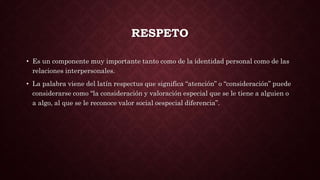 RESPETO
• Es un componente muy importante tanto como de la identidad personal como de las
relaciones interpersonales.
• La palabra viene del latín respectus que significa “atención” o “consideración” puede
considerarse como “la consideración y valoración especial que se le tiene a alguien o
a algo, al que se le reconoce valor social oespecial diferencia”.
 
