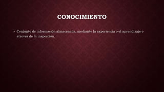 CONOCIMIENTO
• Conjunto de información almacenada, mediante la experiencia o el aprendizaje o
atreves de la inspección.
 