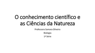 O conhecimento científico e
as Ciências da Natureza
Professora Samara Oliveira
Biologia
1ª Série
 
