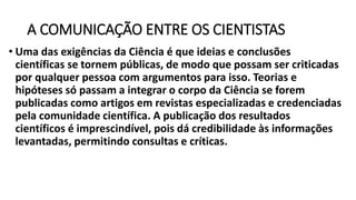 A COMUNICAÇÃO ENTRE OS CIENTISTAS
• Uma das exigências da Ciência é que ideias e conclusões
científicas se tornem públicas, de modo que possam ser criticadas
por qualquer pessoa com argumentos para isso. Teorias e
hipóteses só passam a integrar o corpo da Ciência se forem
publicadas como artigos em revistas especializadas e credenciadas
pela comunidade científica. A publicação dos resultados
científicos é imprescindível, pois dá credibilidade às informações
levantadas, permitindo consultas e críticas.
 