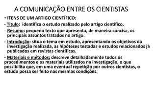 A COMUNICAÇÃO ENTRE OS CIENTISTAS
• ITENS DE UM ARTIGO CIENTÍFICO:
- Título: identifica o estudo realizado pelo artigo científico.
- Resumo: pequeno texto que apresenta, de maneira concisa, os
principais assuntos tratados no artigo.
- Introdução: situa o tema em estudo, apresentando os objetivos da
investigação realizada, as hipóteses testadas e estudos relacionados já
publicados em revistas científicas.
- Materiais e métodos: descreve detalhadamente todos os
procedimentos e os materiais utilizados na investigação, o que
possibilita que, em uma eventual repetição por outros cientistas, o
estudo possa ser feito nas mesmas condições.
 