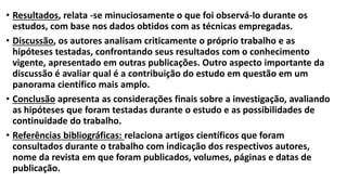 • Resultados, relata -se minuciosamente o que foi observá-lo durante os
estudos, com base nos dados obtidos com as técnicas empregadas.
• Discussão, os autores analisam criticamente o próprio trabalho e as
hipóteses testadas, confrontando seus resultados com o conhecimento
vigente, apresentado em outras publicações. Outro aspecto importante da
discussão é avaliar qual é a contribuição do estudo em questão em um
panorama científico mais amplo.
• Conclusão apresenta as considerações finais sobre a investigação, avaliando
as hipóteses que foram testadas durante o estudo e as possibilidades de
continuidade do trabalho.
• Referências bibliográficas: relaciona artigos científicos que foram
consultados durante o trabalho com indicação dos respectivos autores,
nome da revista em que foram publicados, volumes, páginas e datas de
publicação.
 