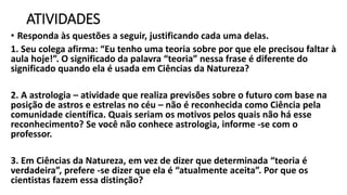 ATIVIDADES
• Responda às questões a seguir, justificando cada uma delas.
1. Seu colega afirma: “Eu tenho uma teoria sobre por que ele precisou faltar à
aula hoje!”. O significado da palavra “teoria” nessa frase é diferente do
significado quando ela é usada em Ciências da Natureza?
2. A astrologia – atividade que realiza previsões sobre o futuro com base na
posição de astros e estrelas no céu – não é reconhecida como Ciência pela
comunidade científica. Quais seriam os motivos pelos quais não há esse
reconhecimento? Se você não conhece astrologia, informe -se com o
professor.
3. Em Ciências da Natureza, em vez de dizer que determinada “teoria é
verdadeira”, prefere -se dizer que ela é “atualmente aceita”. Por que os
cientistas fazem essa distinção?
 