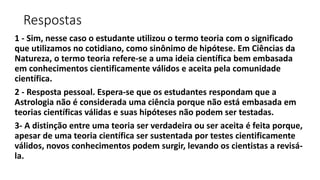 Respostas
1 - Sim, nesse caso o estudante utilizou o termo teoria com o significado
que utilizamos no cotidiano, como sinônimo de hipótese. Em Ciências da
Natureza, o termo teoria refere-se a uma ideia científica bem embasada
em conhecimentos cientificamente válidos e aceita pela comunidade
científica.
2 - Resposta pessoal. Espera-se que os estudantes respondam que a
Astrologia não é considerada uma ciência porque não está embasada em
teorias científicas válidas e suas hipóteses não podem ser testadas.
3- A distinção entre uma teoria ser verdadeira ou ser aceita é feita porque,
apesar de uma teoria científica ser sustentada por testes cientificamente
válidos, novos conhecimentos podem surgir, levando os cientistas a revisá-
la.
 