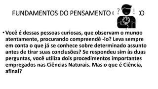 FUNDAMENTOS DO PENSAMENTO CIENTÍFICO
•Você é dessas pessoas curiosas, que observam o mundo
atentamente, procurando compreendê -lo? Leva sempre
em conta o que já se conhece sobre determinado assunto
antes de tirar suas conclusões? Se respondeu sim às duas
perguntas, você utiliza dois procedimentos importantes
empregados nas Ciências Naturais. Mas o que é Ciência,
afinal?
 