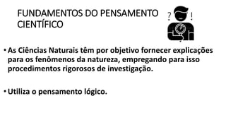 FUNDAMENTOS DO PENSAMENTO
CIENTÍFICO
• As Ciências Naturais têm por objetivo fornecer explicações
para os fenômenos da natureza, empregando para isso
procedimentos rigorosos de investigação.
•Utiliza o pensamento lógico.
 