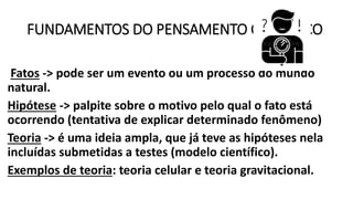 FUNDAMENTOS DO PENSAMENTO CIENTÍFICO
Fatos -> pode ser um evento ou um processo do mundo
natural.
Hipótese -> palpite sobre o motivo pelo qual o fato está
ocorrendo (tentativa de explicar determinado fenômeno)
Teoria -> é uma ideia ampla, que já teve as hipóteses nela
incluídas submetidas a testes (modelo científico).
Exemplos de teoria: teoria celular e teoria gravitacional.
 