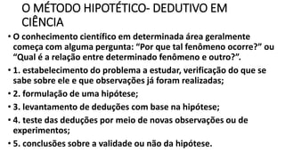 O MÉTODO HIPOTÉTICO- DEDUTIVO EM
CIÊNCIA
• O conhecimento científico em determinada área geralmente
começa com alguma pergunta: “Por que tal fenômeno ocorre?” ou
“Qual é a relação entre determinado fenômeno e outro?”.
• 1. estabelecimento do problema a estudar, verificação do que se
sabe sobre ele e que observações já foram realizadas;
• 2. formulação de uma hipótese;
• 3. levantamento de deduções com base na hipótese;
• 4. teste das deduções por meio de novas observações ou de
experimentos;
• 5. conclusões sobre a validade ou não da hipótese.
 