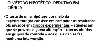 O MÉTODO HIPOTÉTICO- DEDUTIVO EM
CIÊNCIA
•O teste de uma hipótese por meio da
experimentação consiste em comparar os resultados
observados em grupos experimentais – aqueles em
que se provoca alguma alteração – com os obtidos
em grupos de controle – nos quais não se faz
nenhuma intervenção.
 