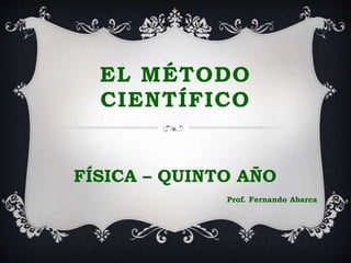 EL MÉTODO
CIENTÍFICO
FÍSICA – QUINTO AÑO
Prof. Fernando Abarca
 