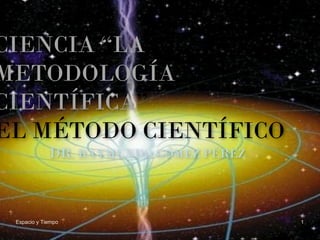 Espacio y Tiempo 1
CIENCIA “LA
METODOLOGÍA
CIENTÍFICA”
EL MÉTODO CIENTÍFICO
DR. RAYMUNDO GÓMEZ PÉREZ
 