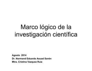 Marco lógico de la
investigación científica
Agosto 2014
Dr. Normand Eduardo Asuad Sanén
Mtra. Cristina Vazquez Ruiz
 